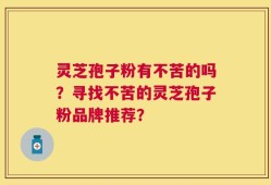 灵芝孢子粉有不苦的吗？寻找不苦的灵芝孢子粉品牌推荐？