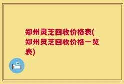 郑州灵芝回收价格表(郑州灵芝回收价格一览表)