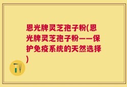 恩光牌灵芝孢子粉(恩光牌灵芝孢子粉——保护免疫系统的天然选择)