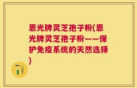 恩光牌灵芝孢子粉(恩光牌灵芝孢子粉——保护免疫系统的天然选择)