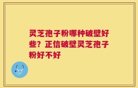 灵芝孢子粉哪种破壁好些？正信破壁灵芝孢子粉好不好
