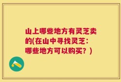 山上哪些地方有灵芝卖的(在山中寻找灵芝：哪些地方可以购买？)