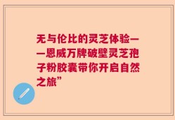 无与伦比的灵芝体验——恩威万牌破壁灵芝孢子粉胶囊带你开启自然之旅”