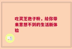 吃灵芝孢子粉，给你带来意想不到的生活新体验