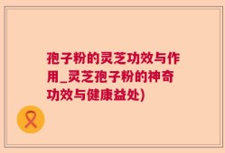 孢子粉的灵芝功效与作用_灵芝孢子粉的神奇功效与健康益处)