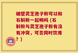 破壁灵芝孢子粉可以和石斛粉一起喝吗 (石斛粉与灵芝孢子粉有没有冲突，可否同时饮用？)