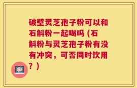 破壁灵芝孢子粉可以和石斛粉一起喝吗 (石斛粉与灵芝孢子粉有没有冲突，可否同时饮用？)