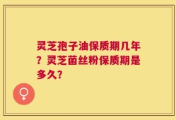 灵芝孢子油保质期几年？灵芝菌丝粉保质期是多久？
