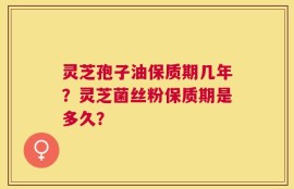 灵芝孢子油保质期几年？灵芝菌丝粉保质期是多久？