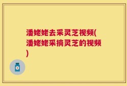 潘姥姥去采灵芝视频(潘姥姥采摘灵芝的视频)