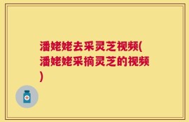 潘姥姥去采灵芝视频(潘姥姥采摘灵芝的视频)
