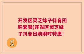 开发区灵芝妹子抖音团购套餐(开发区灵芝妹子抖音团购限时特惠！