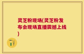 灵芝粉现场(灵芝粉发布会现场直播震撼上线)