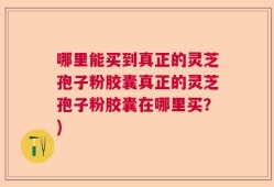 哪里能买到真正的灵芝孢子粉胶囊真正的灵芝孢子粉胶囊在哪里买？)