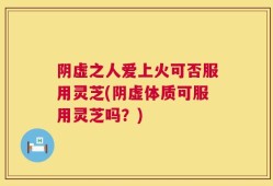 阴虚之人爱上火可否服用灵芝(阴虚体质可服用灵芝吗？)
