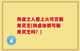 阴虚之人爱上火可否服用灵芝(阴虚体质可服用灵芝吗？)