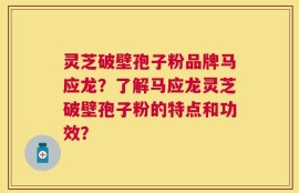 灵芝破壁孢子粉品牌马应龙？了解马应龙灵芝破壁孢子粉的特点和功效？