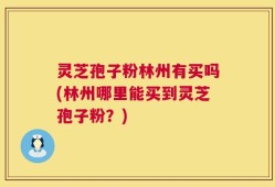 灵芝孢子粉林州有买吗(林州哪里能买到灵芝孢子粉？)