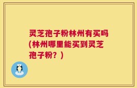 灵芝孢子粉林州有买吗(林州哪里能买到灵芝孢子粉？)