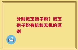 分别灵芝孢子粉？灵芝孢子粉有机和无机的区别