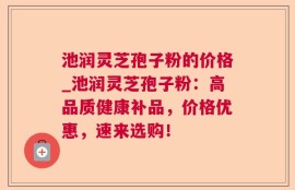 池润灵芝孢子粉的价格_池润灵芝孢子粉：高品质健康补品，价格优惠，速来选购！