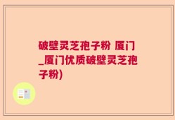 破壁灵芝孢子粉 厦门_厦门优质破壁灵芝孢子粉)