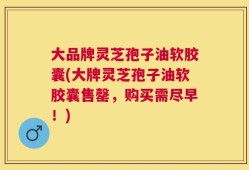 大品牌灵芝孢子油软胶囊(大牌灵芝孢子油软胶囊售罄，购买需尽早！)