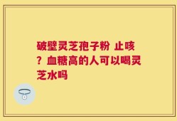 破壁灵芝孢子粉 止咳？血糖高的人可以喝灵芝水吗