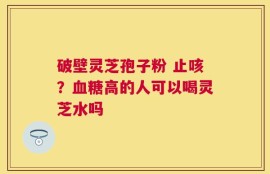 破壁灵芝孢子粉 止咳？血糖高的人可以喝灵芝水吗