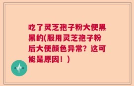 吃了灵芝孢子粉大便黑黑的(服用灵芝孢子粉后大便颜色异常？这可能是原因！)