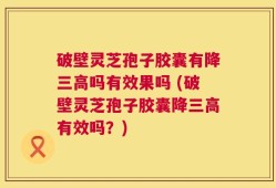 破壁灵芝孢子胶囊有降三高吗有效果吗 (破壁灵芝孢子胶囊降三高有效吗？)