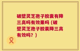 破壁灵芝孢子胶囊有降三高吗有效果吗 (破壁灵芝孢子胶囊降三高有效吗？)