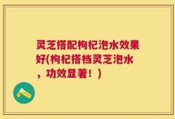 灵芝搭配枸杞泡水效果好(枸杞搭档灵芝泡水，功效显著！)