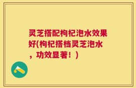 灵芝搭配枸杞泡水效果好(枸杞搭档灵芝泡水，功效显著！)