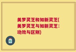 美罗灵芝和如新灵芝(美罗灵芝与如新灵芝：功效与区别)