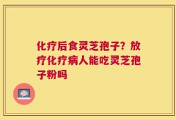 化疗后食灵芝孢子？放疗化疗病人能吃灵芝孢子粉吗