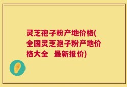 灵芝孢子粉产地价格(全国灵芝孢子粉产地价格大全  最新报价)