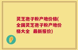 灵芝孢子粉产地价格(全国灵芝孢子粉产地价格大全  最新报价)