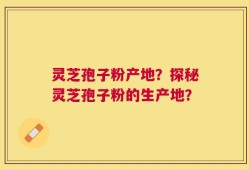 灵芝孢子粉产地？探秘灵芝孢子粉的生产地？