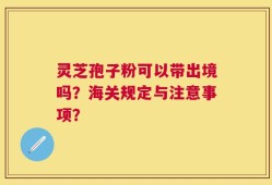 灵芝孢子粉可以带出境吗？海关规定与注意事项？