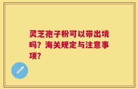 灵芝孢子粉可以带出境吗？海关规定与注意事项？