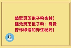 破壁灵芝孢子粉杏林(强效灵芝孢子粉：高贵杏林缔造的养生秘药)
