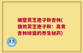 破壁灵芝孢子粉杏林(强效灵芝孢子粉：高贵杏林缔造的养生秘药)