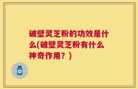 破壁灵芝粉的功效是什么(破壁灵芝粉有什么神奇作用？)