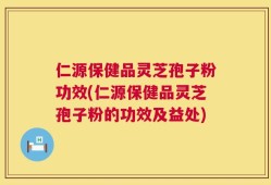 仁源保健品灵芝孢子粉功效(仁源保健品灵芝孢子粉的功效及益处)
