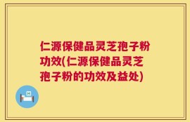 仁源保健品灵芝孢子粉功效(仁源保健品灵芝孢子粉的功效及益处)