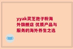 yyak灵芝孢子粉海外旗舰店 优质产品与服务的海外养生之选