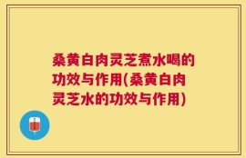桑黄白肉灵芝煮水喝的功效与作用(桑黄白肉灵芝水的功效与作用)