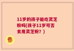 11岁的孩子能吃灵芝粉吗(孩子11岁可否食用灵芝粉？)