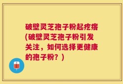 破壁灵芝孢子粉起疙瘩(破壁灵芝孢子粉引发关注，如何选择更健康的孢子粉？)